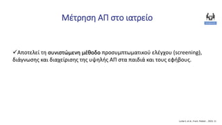 Μέτρηση ΑΠ στο ιατρείο
Lurbe E, et al., Front. Pediatr. , 2023, 11
Αποτελεί τη συνιστώμενη μέθοδο προσυμπτωματικού ελέγχου (screening),
διάγνωσης και διαχείρισης της υψηλής ΑΠ στα παιδιά και τους εφήβους.
 