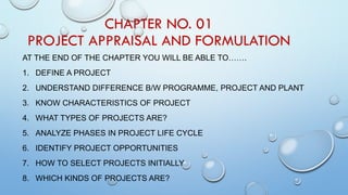 CHAPTER NO. 01
PROJECT APPRAISAL AND FORMULATION
AT THE END OF THE CHAPTER YOU WILL BE ABLE TO…….
1. DEFINE A PROJECT
2. UNDERSTAND DIFFERENCE B/W PROGRAMME, PROJECT AND PLANT
3. KNOW CHARACTERISTICS OF PROJECT
4. WHAT TYPES OF PROJECTS ARE?
5. ANALYZE PHASES IN PROJECT LIFE CYCLE
6. IDENTIFY PROJECT OPPORTUNITIES
7. HOW TO SELECT PROJECTS INITIALLY
8. WHICH KINDS OF PROJECTS ARE?
 