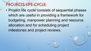PROJECTS LIFE CYCLE:
• Project life cycle consists of sequential phases
which are useful in providing a framework for
budgeting, manpower planning and resource
allocation and for scheduling project
milestones and project reviews.
 