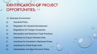 IDENTIFICATION OF PROJECT
OPPORTUNITIES:
01. Business Environment
a) Industrial Policy
b) Regulation for Industrial Development
c) Regulations for Foreign Companies
d) Monopolies and Restrictive Trade Practices
e) Incentives for Export Oriented Units
f) Incentives for Industries in Backward Areas
g) Incentives for Small Scale Units
h) Liberalization and New Economic Policy
 