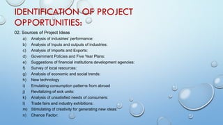IDENTIFICATION OF PROJECT
OPPORTUNITIES:
02. Sources of Project Ideas
a) Analysis of industries’ performance:
b) Analysis of Inputs and outputs of industries:
c) Analysis of Imports and Exports:
d) Government Policies and Five Year Plans:
e) Suggestions of financial institutions development agencies:
f) Survey of local resources:
g) Analysis of economic and social trends:
h) New technology
i) Emulating consumption patterns from abroad
j) Revitalizing of sick units:
k) Analysis of unsatisfied needs of consumers:
l) Trade fairs and industry exhibitions:
m) Stimulating of creativity for generating new ideas:
n) Chance Factor:
 