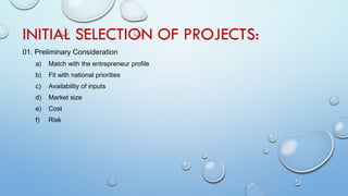 INITIAL SELECTION OF PROJECTS:
01. Preliminary Consideration
a) Match with the entrepreneur profile
b) Fit with national priorities
c) Availability of inputs
d) Market size
e) Cost
f) Risk
 