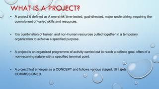 WHAT IS A PROJECT?
• A project is defined as A one-shot, time-tested, goal-directed, major undertaking, requiring the
commitment of varied skills and resources.
• It is combination of human and non-human resources pulled together in a temporary
organization to achieve a specified purpose.
• A project is an organized programme of activity carried out to reach a definite goal, often of a
non-recurring nature with a specified terminal point.
• A project first emerges as a CONCEPT and follows various staged, till it gets
COMMISSIONED.
 