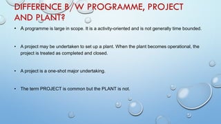 DIFFERENCE B/W PROGRAMME, PROJECT
AND PLANT?
• A programme is large in scope. It is a activity-oriented and is not generally time bounded.
• A project may be undertaken to set up a plant. When the plant becomes operational, the
project is treated as completed and closed.
• A project is a one-shot major undertaking.
• The term PROJECT is common but the PLANT is not.
 
