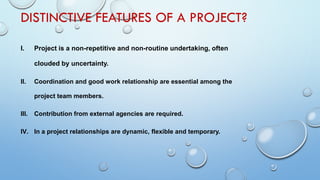 DISTINCTIVE FEATURES OF A PROJECT?
I. Project is a non-repetitive and non-routine undertaking, often
clouded by uncertainty.
II. Coordination and good work relationship are essential among the
project team members.
III. Contribution from external agencies are required.
IV. In a project relationships are dynamic, flexible and temporary.
 