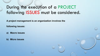 During the execution of a PROJECT
following ISSUES must be considered.
A project management is an organization involves the
following issues:
a) Macro issues
b) Micro issues
 