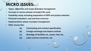 MICRO ISSUES:
• Types, objectives and scope of project management
• Concept of various phases of project life cycle
• Feasibility study including preparation of DPR and project selection
• Financial evaluation, cost and time overruns
• Implementation phase of project management
• Other issues like;
(a) Contracting and contract specification
(b) Foreign exchange and import controls
(c) Shortage of facilities viz., power, fuel, etc.
(d) Labor and tax incentives, etc.
 