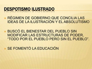 DESPOTISMO ILUSTRADO
RÉGIMEN DE GOBIERNO QUE CONCILIA LAS
IDEAS DE LA ILUSTRACIÓN Y EL ABSOLUTISMO
BUSCÓ EL BIENESTAR DEL PUEBLO SIN
MODIFICAR LAS ESTRUCTURAS DE PODER,
“TODO POR EL PUEBLO PERO SIN EL PUEBLO”.
SE FOMENTÓ LA EDUCACIÓN