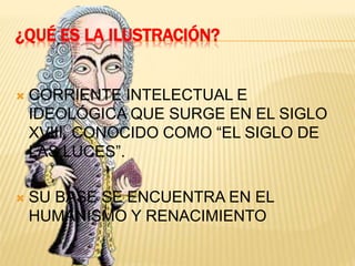 ¿QUÉ ES LA ILUSTRACIÓN?
CORRIENTE INTELECTUAL E
IDEOLÓGICA QUE SURGE EN EL SIGLO
XVIII, CONOCIDO COMO “EL SIGLO DE
LAS LUCES”.
SU BASE SE ENCUENTRA EN EL
HUMANISMO Y RENACIMIENTO