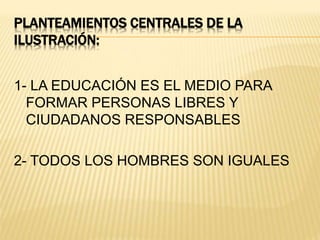 PLANTEAMIENTOS CENTRALES DE LA
ILUSTRACIÓN:
1- LA EDUCACIÓN ES EL MEDIO PARA
FORMAR PERSONAS LIBRES Y
CIUDADANOS RESPONSABLES
2- TODOS LOS HOMBRES SON IGUALES