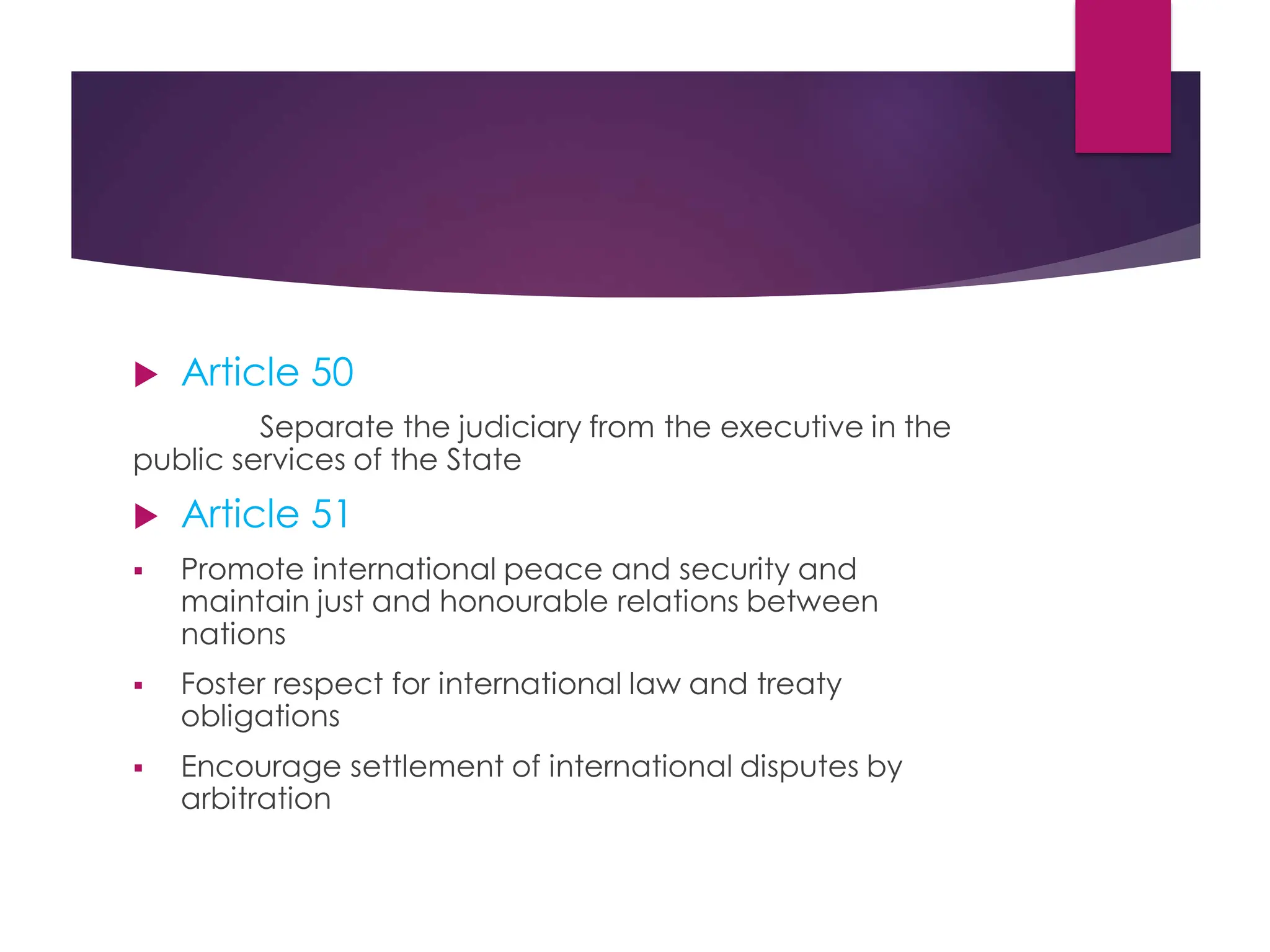  Article 50
Separate the judiciary from the executive in the
public services of the State
 Article 51
 Promote international peace and security and
maintain just and honourable relations between
nations
 Foster respect for international law and treaty
obligations
 Encourage settlement of international disputes by
arbitration
 