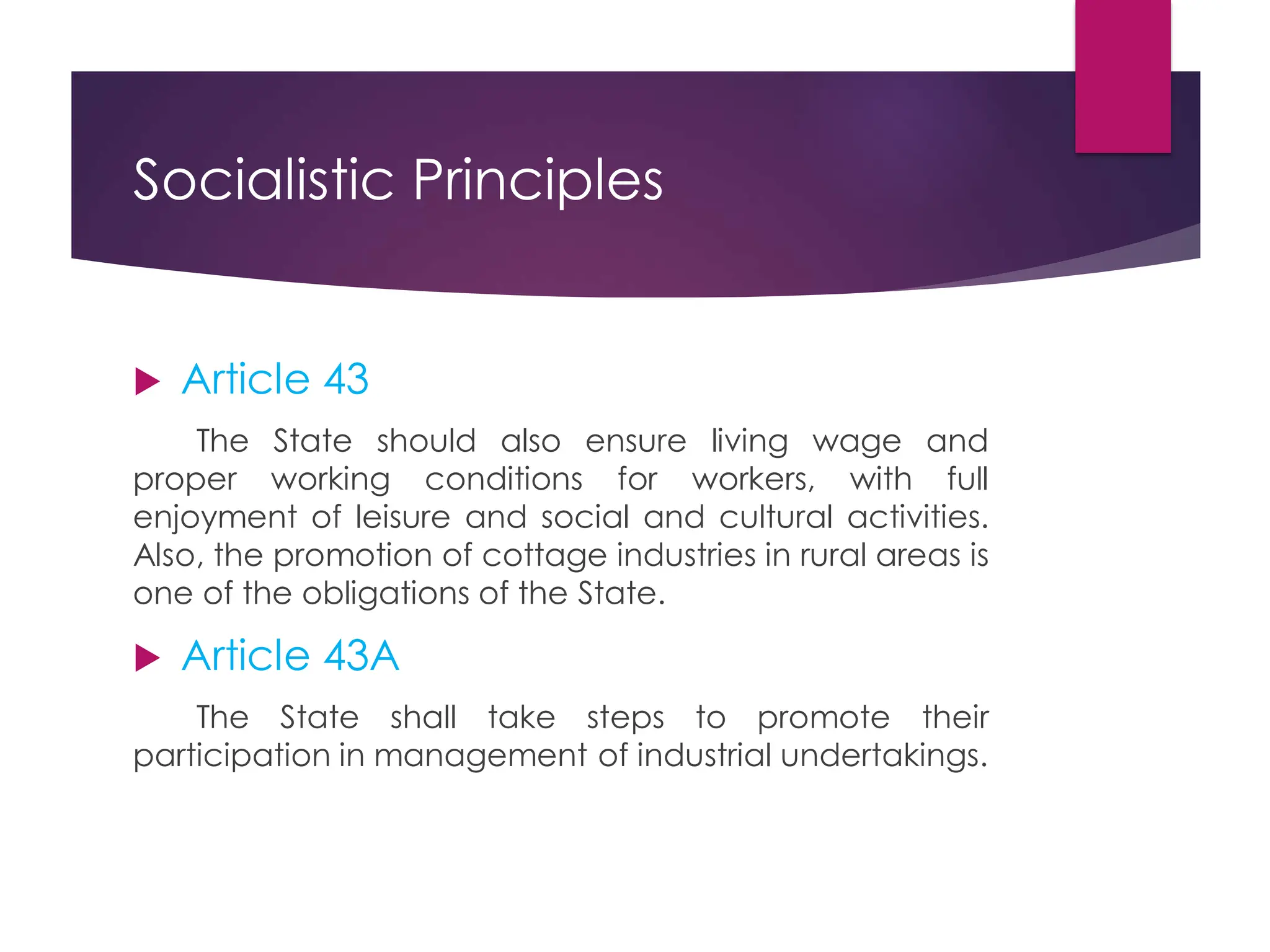 Socialistic Principles
 Article 43
The State should also ensure living wage and
proper working conditions for workers, with full
enjoyment of leisure and social and cultural activities.
Also, the promotion of cottage industries in rural areas is
one of the obligations of the State.
 Article 43A
The State shall take steps to promote their
participation in management of industrial undertakings.
 