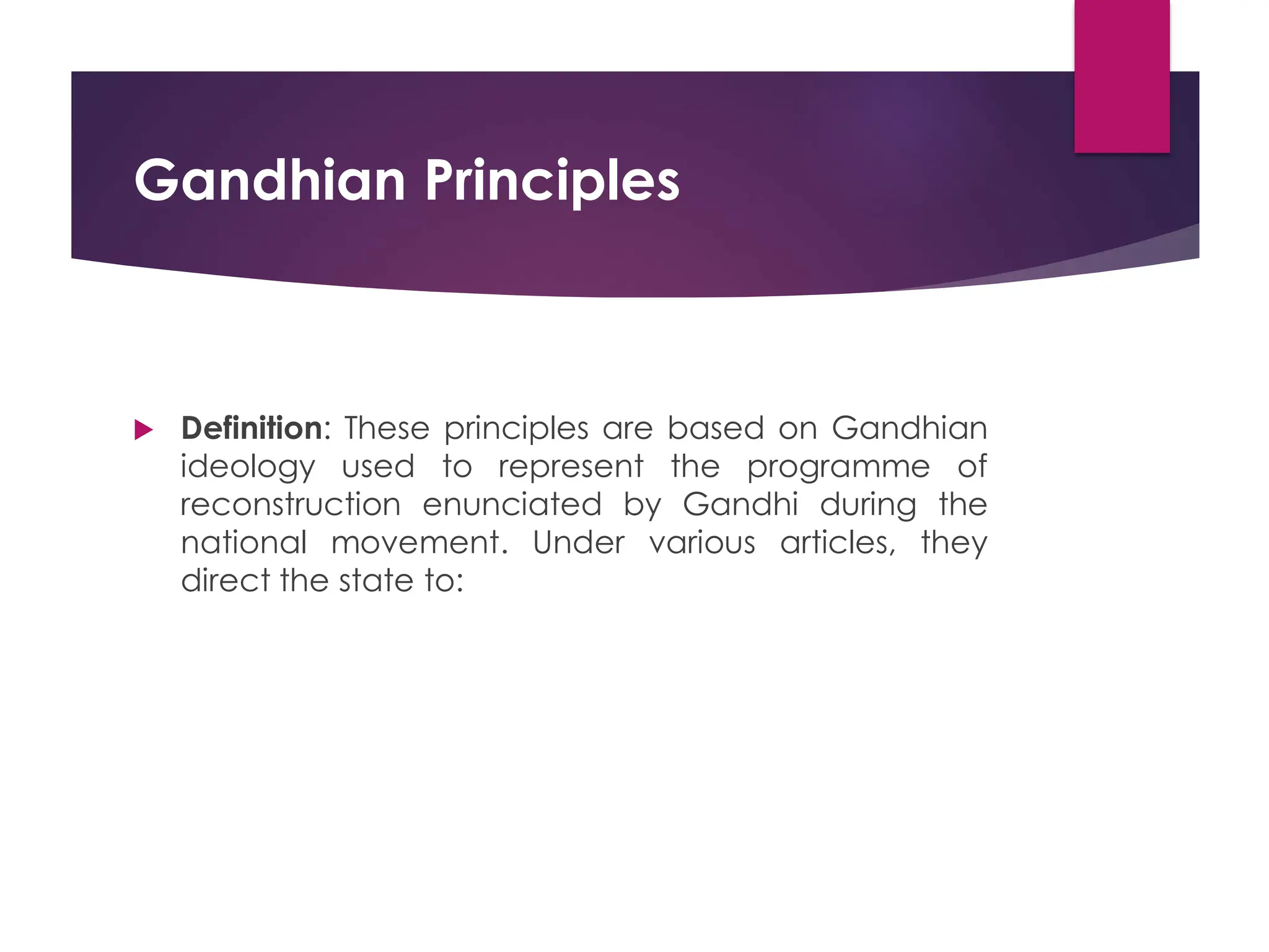 Gandhian Principles
 Definition: These principles are based on Gandhian
ideology used to represent the programme of
reconstruction enunciated by Gandhi during the
national movement. Under various articles, they
direct the state to:
 