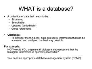 WHAT is a database?
• A collection of data that needs to be:
– Structured
– Searchable
– Updated (periodically)
– Cross referenced
• Challenge:
– To change “meaningless” data into useful information that can be
accessed and analysed the best way possible.
For example:
HOW would YOU organise all biological sequences so that the
biological information is optimally accessible?
You need an appropriate database management system (DBMS)
 