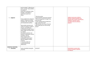 • Judgment
be the trouble?” “What do you
think is wrong?” Note whether
the patient is
aware that a particular mood,
thought, or perception is
abnormal or part of an
illness.
Assess judgment by noting the
patient’s responses to family
situations, jobs, use of money,
and interpersonal conflicts.
Note whether decisions and
actions are based on reality or
impulse, wish fulfillment,
or disordered thought content.
What insights and values seem
to underlie
the patient’s decisions and
behavior? Allowing for cultural
variations, how do
these compare with a
comparable mature adult?
Because judgment reflects
maturity,
it may be variable and
unpredictable during
adolescence.
“How do you plan
to get help after leaving the hospital?”
“How are you going to manage if you
lose your job?”
“If your husband starts to abuse you
again, what will you do?”
“Who will take care of your financial
affairs while you are in the nursing
home?”
Judgment may be poor in delirium,
dementia, intellectual disability, and
psychotic states. Anxiety, mood disorders,
intelligence, education, income,
and cultural values also influence
judgment.
COGNITIVE FUNCTIONS
• Orientation assess orientation during the
interview.
Ask the ff: Disorientation is common when
memory or attention is impaired,
as in delirium.
 