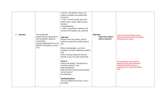 • Attention Test of attention
Explain that you would like to
test the patient’s ability to
concentrate,
perhaps adding that this can be
difficult if the patient is in pain
or ill.
■Person—the patient’s name, and
names of relatives and professional
personnel
■ Time—the time of day, day of the
week, month, season, date and year,
duration
of hospitalization
■ Place—the patient’s residence, the
names of the hospital, city, and state
Digit Span
Recite a series of numbers, ask the
patient to repeat the numbers back to
you.
When choosing digits, use street
numbers, zip codes, telephone numbers,
and
other numerical sequences that are
familiar to you, but avoid consecutive
Serial 7s
Instruct the patient, “Starting from a
hundred, subtract 7, and
keep subtracting 7.
Note the effort required and the speed
and accuracy of
the responses.
Spelling Backward
This can substitute for serial 7s. Say a
five-letter
Digit Span
- Recite the numbers
back to examiner
Causes of poor performance include
delirium, dementia, intellectual disability,
and performance anxiety.
Poor performance may result from
delirium, the late stage of dementia,
intellectual disability, anxiety, or
depression. Also consider educational
level.
 