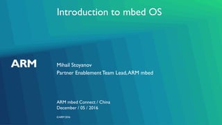©ARM 2016
Introduction to mbed OS
Mihail Stoyanov
ARM mbed Connect / China
Partner EnablementTeam Lead,ARM mbed
December / 05 / 2016
 