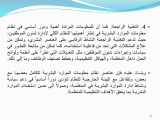 
4
.
‫التغذية‬
‫الراجعة‬
:
‫كما‬
‫أن‬
‫للمعلومات‬
‫المرتدة‬
‫أهمية‬
‫ودور‬
‫أساسي‬
‫في‬
‫نظام‬
‫معلومات‬
‫الموارد‬
‫البشريـة‬
‫في‬
‫إطار‬
‫أهميتهـا‬
‫للنظام‬
‫الكلي‬
‫إلدارة‬
‫شئون‬
‫الموظ‬
،‫فيـن‬
‫حيث‬
‫تدعم‬
‫التغذيـة‬
‫الراجعـة‬
‫النشاط‬
‫الرقابـي‬
‫على‬
‫العنصر‬
،‫البشري‬
‫وتم‬
‫كن‬
‫من‬
‫عالج‬
‫المشكالت‬
‫التي‬
‫تحد‬
‫من‬
‫فاعليـة‬
،‫استخدامـه‬
‫كما‬
‫تمكن‬
‫من‬
‫متابعة‬
‫التط‬
‫ـور‬
‫في‬
‫سياسات‬
‫وإجراءات‬
‫شئون‬
،‫الموظفين‬
‫مثل‬
‫التعديالت‬
‫التي‬
‫تطرأ‬
‫على‬
‫أنظمة‬
‫ولوائح‬
‫العمل‬
‫داخل‬
،‫المنظمة‬
‫والهياكل‬
،‫التنظيميـة‬
‫وخطط‬
‫تصنيف‬
‫الوظائف‬
‫وما‬
‫إلى‬
‫ذ‬
‫لك‬
.

ً‫ء‬‫وبنــا‬
‫عليـه‬
‫فإن‬
‫عناصر‬
‫نظام‬
‫معلومات‬
‫الموارد‬
‫البشريـة‬
‫تتكامل‬
‫بعضهـ‬
‫ا‬
‫مع‬
،‫بعض‬
‫وتتفاعل‬
‫مع‬
‫البيئـة‬
‫الخارجيـة‬
‫للنظام‬
‫لتؤدي‬
ً‫ا‬‫دور‬
ً‫ا‬‫أساسي‬
‫في‬
‫د‬
‫عم‬
‫سياسة‬
‫ونشاط‬
‫إدارة‬
‫الموارد‬
‫البشريـة‬
‫في‬
،‫المنظمـة‬
ً‫ال‬‫وصو‬
‫إلى‬
‫حسن‬
‫استخـدام‬
‫المو‬
‫ارد‬
‫البشريـة‬
‫بما‬
‫يحقق‬
‫األهداف‬
‫التنظيميـة‬
‫للمنظمـة‬
.
11
 