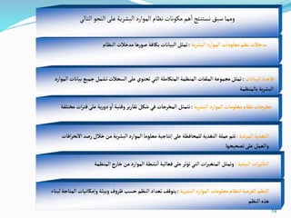 19
‫وم‬
‫م‬
‫التالي‬‫النحو‬‫على‬‫البشرية‬‫الموارد‬‫نظام‬‫مكونات‬‫هم‬
‫أ‬
‫ا‬‫نستنتج‬‫سبق‬‫ا‬
‫مد‬
‫ية‬‫ر‬‫البش‬‫الموارد‬‫معلومات‬‫نظم‬‫خالت‬
:
‫النظام‬‫مدخالت‬‫ها‬‫ر‬‫صو‬ ‫بكافة‬ ‫البيانات‬ ‫تمثل‬
‫البيانات‬‫قاعدة‬
:
‫مجموع‬ ‫تمثل‬
‫ة‬
‫جمي‬‫تشمل‬‫السجالت‬‫على‬‫تحتوي‬‫التي‬‫المتكاملة‬ ‫المنظمة‬ ‫الملفات‬
‫الموارد‬ ‫بيانات‬‫ع‬
‫بالمنظمة‬‫ية‬‫ر‬‫البش‬
‫مع‬‫نظام‬‫مخرجات‬
‫ل‬
‫ية‬‫ر‬‫البش‬‫الموارد‬‫ومات‬
:
‫ف‬‫على‬‫ية‬‫ر‬‫دو‬‫و‬‫ا‬ ‫وقتية‬‫ير‬‫ر‬‫تقا‬‫شكل‬ ‫في‬‫المخرجات‬ ‫تتمثل‬
‫مختلفة‬ ‫ات‬‫ر‬‫ت‬
‫تدة‬‫ر‬‫الم‬‫التغذية‬
:
‫رص‬‫خالل‬‫من‬‫ية‬‫ر‬‫البش‬‫الموارد‬‫معلوما‬‫نتاجية‬‫ا‬‫على‬‫للمحافظة‬‫التغذية‬‫عملة‬‫تتم‬
‫افات‬‫ر‬‫االنح‬‫د‬
‫تصحيحها‬‫على‬‫والعمل‬
‫ا‬
‫البيئية‬ ‫ات‬‫ر‬‫ثي‬‫لتا‬
:
‫المنظ‬‫ج‬‫ر‬‫خا‬‫من‬‫الموارد‬‫نشطة‬‫ا‬ ‫فعالية‬‫على‬‫تؤثر‬‫التي‬‫ات‬‫ر‬‫المتغي‬‫وتمثل‬
‫مة‬
‫ية‬‫ر‬‫البش‬‫الموارد‬‫معلومات‬‫لنظام‬‫الفرعية‬‫النظم‬
:
‫مكانيات‬‫وا‬ ‫وبيئة‬‫ف‬‫و‬‫ظر‬‫حسب‬‫النظم‬‫تعداد‬‫يتوقف‬
‫لبناء‬‫المتاحة‬
‫النظم‬‫هذه‬
 