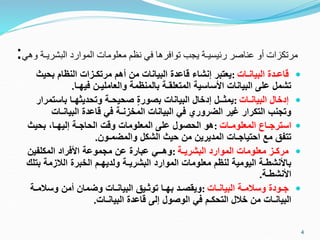 ‫البشريـ‬ ‫الموارد‬ ‫معلومات‬ ‫نظم‬ ‫في‬ ‫توافرها‬ ‫يجب‬ ‫رئيسيـة‬ ‫عناصر‬ ‫أو‬ ‫مرتكزات‬
‫وهي‬ ‫ة‬
:

‫البيانـات‬ ‫قاعـدة‬
:
‫بحيث‬ ‫النظام‬ ‫مرتكـزات‬ ‫أهم‬ ‫من‬ ‫البيانات‬ ‫قاعدة‬ ‫إنشاء‬ ‫يعتبر‬
‫فيهـا‬ ‫والعامليـن‬ ‫بالمنظمة‬ ‫المتعلقـة‬ ‫األساسية‬ ‫البيانات‬ ‫على‬ ‫تشمل‬
.

‫البيانـات‬ ‫إدخال‬
:
‫باستمر‬ ‫وتحديثهـا‬ ‫صحيحـة‬ ٍ‫ة‬‫بصور‬ ‫البيانات‬ ‫إدخال‬ ‫يمثــل‬
‫ار‬
‫البيانـات‬ ‫قاعدة‬ ‫في‬ ‫المخزنـة‬ ‫البيانات‬ ‫في‬ ‫الضروري‬ ‫غير‬ ‫التكرار‬ ‫وتجنب‬

‫المعلومـات‬ ‫استرجـاع‬
:
‫بحيث‬ ،‫إليهـا‬ ‫الحاجـة‬ ‫وقت‬ ‫المعلومات‬ ‫على‬ ‫الحصول‬ ‫هو‬
‫والمضمـون‬ ‫الشكل‬ ‫حيث‬ ‫من‬ ‫المديرين‬ ‫احتياجـات‬ ‫مع‬ ‫تتفق‬
.

‫البشريـة‬ ‫الموارد‬ ‫معلومات‬ ‫مركـز‬
:
‫المكلفين‬ ‫األفراد‬ ‫مجموعة‬ ‫عن‬ ‫عبارة‬ ‫وهــي‬
‫ب‬ ‫الالزمة‬ ‫الخبرة‬ ‫ولديهـم‬ ‫البشريـة‬ ‫الموارد‬ ‫معلومات‬ ‫لنظم‬ ‫اليومية‬ ‫باألنشطـة‬
‫تلك‬
‫األنشطـة‬
.

‫البيانـات‬ ‫وسالمـة‬ ‫جـودة‬
:
‫وسالمـة‬ ‫أمن‬ ‫وضمان‬ ‫البيانـات‬ ‫توثـيق‬ ‫بهـا‬ ‫ويقصـد‬
‫البيانـات‬ ‫قاعدة‬ ‫إلى‬ ‫الوصول‬ ‫في‬ ‫التحكـم‬ ‫خالل‬ ‫من‬ ‫البيانـات‬
.
4
 