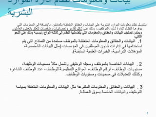 ‫الموارد‬ ‫ادارة‬ ‫نظام‬ ‫ومعلومات‬ ‫بيانات‬
‫البشرية‬
‫الم‬ ‫إلى‬ ‫باإلضافة‬ ،‫بالعاملين‬ ‫المتعلقـة‬ ‫والحقائق‬ ‫البيانـات‬ ‫على‬ ‫البشريـة‬ ‫الموارد‬ ‫معلومات‬ ‫نظام‬ ‫يشتمــل‬
‫التي‬ ‫علومات‬
‫على‬ ‫وذلك‬ ،‫الموظفيـن‬ ‫شئون‬ ‫إلدارة‬ ‫النظـام‬ ‫يوفرهـا‬
‫بالعم‬ ‫تتعلق‬ ‫وملخصات‬ ‫وإحصائيـات‬ ‫تقارير‬ ‫شكل‬
‫والعاملين‬ ‫ل‬
.
‫وذلك‬ ‫رئيسيـة‬ ‫أنواع‬ ‫ثالثـة‬ ‫إلى‬ ‫النظام‬ ‫يتضمنها‬ ‫التي‬ ‫والمعلومات‬ ‫والحقائق‬ ‫البيانات‬ ‫تصنيف‬ ‫ويمكـن‬
‫النحو‬ ‫على‬
‫التالي‬
:
1
.
‫بالموظف‬ ‫المتعلقـة‬ ‫والمعلومات‬ ‫والحقائق‬ ‫البيانات‬
‫يتم‬ ‫التي‬ ‫النماذج‬ ‫من‬ ‫مستمدة‬
‫المؤسسات‬ ‫في‬ ‫الموظفيـن‬ ‫شئون‬ ‫إدارات‬ ‫في‬ ‫استخدامها‬
)
،‫الشخصيـة‬ ‫البيانات‬ ‫مثل‬
‫السابقـة‬ ‫العلمية‬ ‫الخبرات‬ ،‫الدراسيـة‬ ‫المؤهالت‬
(
.
2
.
‫الوظي‬ ‫مسميـات‬ ً‫ال‬‫مث‬ ‫وتشمل‬ ‫الوظيفي‬ ‫وسجله‬ ‫بالموظف‬ ‫الخاصـة‬ ‫البيانات‬
،‫فـة‬
‫الوظائف‬ ‫عدد‬ ،‫للوظائف‬ ‫التنظيميـة‬ ‫المواقـع‬ ،‫الوظائف‬ ‫أرقام‬ ،‫الوظائف‬ ‫مستويـات‬
‫الشاغرة‬
‫الوظائف‬ ‫ومستويات‬ ‫مسميـات‬ ‫في‬ ‫التعديالت‬ ‫وكذلك‬
.
3
.
‫المتعلق‬ ‫والمعلومات‬ ‫البيانات‬ ‫مثل‬ ‫المتنوعة‬ ‫والمعلومات‬ ‫والحقائق‬ ‫البيانات‬
‫بسياسة‬ ‫ة‬
‫العمالـة‬ ‫بسوق‬ ‫الخاصة‬ ‫والبيانات‬ ‫التوظيف‬
.
5
 