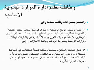 ‫البشرية‬ ‫الموارد‬ ‫ادارة‬ ‫نظام‬ ‫وظائف‬
‫االساسية‬

‫والنظــام‬
‫يصمم‬
‫ألداء‬
‫وظائف‬
‫محددة‬
‫وهي‬
:

1
.
‫وحقائق‬ ‫بيانات‬ ‫شكل‬ ‫في‬ ‫ورصدهـا‬ ‫الوظيفيـة‬ ‫الوقائع‬ ‫وتسجيل‬ ‫حصر‬
‫مفصلـة‬
‫ف‬ ‫المستخدمة‬ ‫السجالت‬ ‫و‬ ‫النماذج‬ ‫من‬ ‫البيانـات‬ ‫بمصادر‬ ‫النظام‬ ‫بربط‬ ‫وذلك‬
‫شئون‬ ‫ي‬
‫وتشكيالت‬ ‫الموظفين‬ ‫وسجــالت‬ ‫التعيين‬ ‫طلبات‬ ‫نماذج‬ ‫مثل‬ ،‫الموظفيـن‬
‫الوظائف‬
‫اإلجـازات‬ ‫وبيانات‬ ‫الرواتب‬ ‫ومسيرات‬ ‫الترقيات‬ ‫وقرارات‬
....
‫إلـخ‬
.

2
.
‫الستخدامه‬ ً‫ا‬‫تمهيد‬ ‫وتحليلها‬ ‫وتصنيفها‬ ‫والحقائق‬ ‫البيانات‬ ‫تدقيق‬
‫المجاالت‬ ‫في‬ ‫ا‬
‫والتحلي‬ ‫والتصنيف‬ ‫التدقيق‬ ‫ويتم‬ ،‫الموظفيـن‬ ‫شئون‬ ‫إلدارة‬ ‫المختلفة‬
‫أو‬ ً‫ا‬‫يدوي‬ ‫إما‬ ‫ل‬
‫أ‬ ‫تحديد‬ ‫عند‬ ‫تفصيله‬ ‫وسيأتي‬ ،‫المستخدم‬ ‫النظام‬ ‫نوع‬ ‫حسب‬ ‫وذلك‬ ،ً‫ا‬‫آليـ‬
‫نظم‬ ‫نواع‬
‫البشريـة‬ ‫الموارد‬ ‫معلومات‬
.
9
 