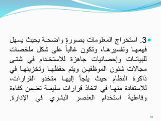 
3
.
‫استخراج‬
‫المعلومات‬
‫بصورة‬
‫واضحـة‬
‫بحيث‬
‫ي‬
‫سهل‬
‫فهمهـا‬
،‫وتفسيرهـا‬
‫وتكون‬
ً‫ا‬‫غالب‬
‫على‬
‫شكل‬
‫ملخص‬
‫ات‬
‫للبيانـات‬
‫وإحصائيات‬
‫جاهزة‬
‫لالستخـدام‬
‫في‬
‫شت‬
‫ـى‬
‫مجاالت‬
‫شئون‬
‫الموظفيـن‬
‫ويتم‬
‫حفظهـا‬
‫وتخزينهـا‬
‫في‬
‫ذاكرة‬
‫النظام‬
‫حيث‬
‫يلجأ‬
‫إليهـا‬
‫متخذو‬
،‫القرارات‬
‫لالستفادة‬
‫منهـا‬
‫في‬
‫اتخاذ‬
‫قرارات‬
‫سليمـة‬
‫تضمن‬
‫كفاءة‬
‫وفاعلية‬
‫استخدام‬
‫العنصر‬
‫البشري‬
‫في‬
‫اإلدارة‬
.
10
 