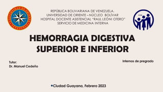 HEMORRAGIA DIGESTIVA
SUPERIOR E INFERIOR
REPÚBLICA BOLIVARIANA DE VENEZUELA.
UNIVERSIDAD DE ORIENTE – NÚCLEO BOLÍVAR
HOSPITAL DOCENTE ASISTENCIAL “RAUL LEÓNI OTERO”
SERVICIO DE MEDICINA INTERNA
Internos de pregrado
Tutor:
Dr. Manuel Cedeño
Ciudad Guayana, Febrero 2023
 