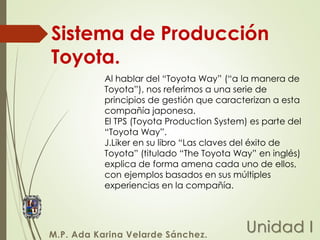 Sistema de Producción
Toyota.
Unidad I
M.P. Ada Karina Velarde Sánchez.
Al hablar del “Toyota Way” (“a la manera de
Toyota”), nos referimos a una serie de
principios de gestión que caracterizan a esta
compañía japonesa.
El TPS (Toyota Production System) es parte del
“Toyota Way”.
J.Liker en su libro “Las claves del éxito de
Toyota” (titulado “The Toyota Way” en inglés)
explica de forma amena cada uno de ellos,
con ejemplos basados en sus múltiples
experiencias en la compañía.
 