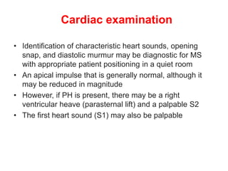 Cardiac examination
• Identification of characteristic heart sounds, opening
snap, and diastolic murmur may be diagnostic for MS
with appropriate patient positioning in a quiet room
• An apical impulse that is generally normal, although it
may be reduced in magnitude
• However, if PH is present, there may be a right
ventricular heave (parasternal lift) and a palpable S2
• The first heart sound (S1) may also be palpable
 