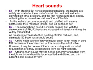 Heart sounds
• S1 – With stenotic but noncalcified mitral leaflets, the leaflets are
widely separated at the onset of ventricular contraction due to
elevated left atrial pressure, and the first heart sound (S1) is loud,
reflecting the increased excursion of the stiff leaflets
• As the leaflets become more rigid and calcified with severe
obstruction, their motion is limited, and S1 becomes soft
• S2 – The second heart sound is initially normal, but, with the
development of PH, P2 becomes increased in intensity and may be
widely transmitted
• As pressure increases further, splitting of S2 is reduced, and,
ultimately, S2 becomes a single sound
• S3 – A third heart sound of left ventricular origin is not heard in pure
MS because of the obstruction to flow across the mitral valve
• However, it may be present if there is coexisting aortic or mitral
regurgitation or it may be generated from the right ventricle.
• S4 – A fourth heart sound may be heard, generally originating from
the right ventricle when it is hypertrophied and dilated and the
patient is still in sinus rhythm
 