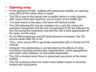 • Opening snap
• In the presence of MS , leaflets with preserved mobility, an opening
snap (OS) of the mitral valve is heard
• The OS is due to the abrupt halt in leaflet motion in early diastole,
after rapid initial rapid opening, due to fusion at the leaflet tips
• It is best heard at the apex and lower left sternal border
• The OS following S2 may be mistaken for a split S2 unless the
examiner recognizes that the two components of S2 are followed by
the OS during the inspiration and that the OS is best appreciated at
the apex, not the base
• As the MS progresses and left atrial pressure increases, the OS
occurs earlier after S2 or A2
• Thus, more severe MS is generally associated with a shorter A2-OS
interval
• However, this relationship is complicated by the effects of other
conditions including tachycardia, hypertension, mitral regurgitation,
and aortic valve disease, as discussed separately
• The OS is loudest when there is preserved excursion of the mitral
leaflets
• The OS is absent when the mitral valve leaflet motion is severely
limited with calcification
 