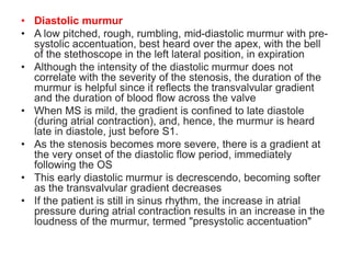 • Diastolic murmur
• A low pitched, rough, rumbling, mid-diastolic murmur with pre-
systolic accentuation, best heard over the apex, with the bell
of the stethoscope in the left lateral position, in expiration
• Although the intensity of the diastolic murmur does not
correlate with the severity of the stenosis, the duration of the
murmur is helpful since it reflects the transvalvular gradient
and the duration of blood flow across the valve
• When MS is mild, the gradient is confined to late diastole
(during atrial contraction), and, hence, the murmur is heard
late in diastole, just before S1.
• As the stenosis becomes more severe, there is a gradient at
the very onset of the diastolic flow period, immediately
following the OS
• This early diastolic murmur is decrescendo, becoming softer
as the transvalvular gradient decreases
• If the patient is still in sinus rhythm, the increase in atrial
pressure during atrial contraction results in an increase in the
loudness of the murmur, termed "presystolic accentuation"
 