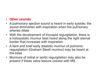 • Other sounds
• A pulmonary ejection sound is heard in early systole; the
sound diminishes with inspiration when the pulmonary
arteries dilate
• With the development of tricuspid regurgitation, there is
a holosystolic murmur best heard along the right sternal
border that increases with inspiration
• A faint and brief early diastolic murmur of pulmonic
regurgitation (Graham Steell murmur) may be heard at
the base
• Murmurs of mitral or aortic regurgitation may also be
present if these valve lesions coexist with MS
 