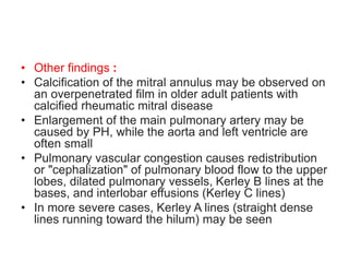 • Other findings :
• Calcification of the mitral annulus may be observed on
an overpenetrated film in older adult patients with
calcified rheumatic mitral disease
• Enlargement of the main pulmonary artery may be
caused by PH, while the aorta and left ventricle are
often small
• Pulmonary vascular congestion causes redistribution
or "cephalization" of pulmonary blood flow to the upper
lobes, dilated pulmonary vessels, Kerley B lines at the
bases, and interlobar effusions (Kerley C lines)
• In more severe cases, Kerley A lines (straight dense
lines running toward the hilum) may be seen
 