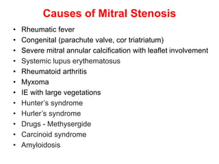 Causes of Mitral Stenosis
• Rheumatic fever
• Congenital (parachute valve, cor triatriatum)
• Severe mitral annular calcification with leaflet involvement
• Systemic lupus erythematosus
• Rheumatoid arthritis
• Myxoma
• IE with large vegetations
• Hunter’s syndrome
• Hurler’s syndrome
• Drugs - Methysergide
• Carcinoid syndrome
• Amyloidosis
 