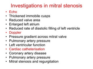 Investigations in mitral stenosis
nosis
• Echo
• Thickened immobile cusps
• Reduced valve area
• Enlarged left atrium
• Reduced rate of diastolic filling of left ventricle
• Doppler
• Pressure gradient across mitral valve
• Pulmonary artery pressure
• Left ventricular function
• Cardiac catheterisation
• Coronary artery disease
• Pulmonary artery pressure
• Mitral stenosis and regurgitation
 