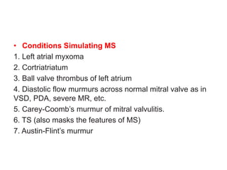 • Conditions Simulating MS
1. Left atrial myxoma
2. Cortriatriatum
3. Ball valve thrombus of left atrium
4. Diastolic flow murmurs across normal mitral valve as in
VSD, PDA, severe MR, etc.
5. Carey-Coomb’s murmur of mitral valvulitis.
6. TS (also masks the features of MS)
7. Austin-Flint’s murmur
 
