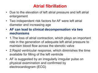 Atrial fibrillation
• Due to the elevation of left atrial pressure and left atrial
enlargement
• Two independent risk factors for AF were left atrial
diameter and increasing age
• AF can lead to clinical decompensation via two
mechanisms
• 1.The loss of atrial contraction, which plays an important
role in the generation of adequate left atrial pressure to
maintain blood flow across the stenotic valve
• 2.Rapid ventricular response, which diminishes the time
available for filling of the left ventricle
• AF is suggested by an irregularly irregular pulse on
physical examination and confirmed by
electrocardiogram (ECG)
 