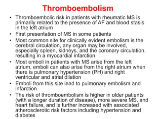 Thromboembolism
• Thromboembolic risk in patients with rheumatic MS is
primarily related to the presence of AF and blood stasis
in the left atrium
• First presentation of MS in some patients
• Most common site for clinically evident embolism is the
cerebral circulation, any organ may be involved,
especially spleen, kidneys, and the coronary circulation,
resulting in a myocardial infarction
• Most emboli in patients with MS arise from the left
atrium, emboli can also arise from the right atrium when
there is pulmonary hypertension (PH) and right
ventricular and atrial dilation
• Emboli from this site lead to pulmonary embolism and
infarction
• The risk of thromboembolism is higher in older patients
(with a longer duration of disease), more severe MS, and
heart failure, and is further increased with associated
atherosclerotic risk factors including hypertension and
diabetes
 