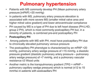 Pulmonary hypertension
• Patients with MS commonly develop PH (Mean pulmonary artery
pressure [mPAP] >20 mmHg)
• In patients with MS, pulmonary artery pressure elevation is
associated with more severe MS (smaller mitral valve area and
higher mitral valve gradient) and lower atrioventricular compliance
• PH caused by MS is a type of PH due to left heart disease (PH-LHD;
group 2 PH), which is most commonly postcapillary PH but, in a
minority of patients, is combined pre-and postcapillary PH
• Postcapillary PH
• Among patients with MS with PH, most have postcapillary PH due
to chronically elevated pulmonary venous pressure
• The postcapillary PH phenotype is characterized by an mPAP >20
mmHg, pulmonary artery wedge pressure of >15 mmHg, a diastolic
pressure gradient (diastolic pulmonary artery pressure – pulmonary
artery wedge pressure) of <7 mmHg, and a pulmonary vascular
resistance ≤3 Wood units
• Another metric is the transpulmonary gradient (TPG = mPAP –
pulmonary capillary wedge pressure) which is normal (≤12 to 15
mmHg) in patients with postcapillary PH
 