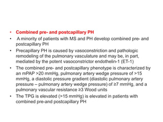 • Combined pre- and postcapillary PH
• A minority of patients with MS and PH develop combined pre- and
postcapillary PH
• Precapillary PH is caused by vasoconstriction and pathologic
remodeling of the pulmonary vasculature and may be, in part,
mediated by the potent vasoconstrictor endothelin-1 (ET-1)
• The combined pre- and postcapillary phenotype is characterized by
an mPAP >20 mmHg, pulmonary artery wedge pressure of >15
mmHg, a diastolic pressure gradient (diastolic pulmonary artery
pressure – pulmonary artery wedge pressure) of ≥7 mmHg, and a
pulmonary vascular resistance ≥3 Wood units
• The TPG is elevated (>15 mmHg) is elevated in patients with
combined pre-and postcapillary PH
 