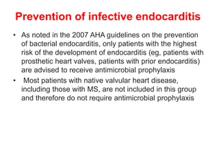 Prevention of infective endocarditis
• As noted in the 2007 AHA guidelines on the prevention
of bacterial endocarditis, only patients with the highest
risk of the development of endocarditis (eg, patients with
prosthetic heart valves, patients with prior endocarditis)
are advised to receive antimicrobial prophylaxis
• Most patients with native valvular heart disease,
including those with MS, are not included in this group
and therefore do not require antimicrobial prophylaxis
 