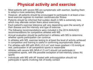 Physical activity and exercise
• Most patients with severe MS are symptomatic with exertion, leading them
to adopt a more sedentary lifestyle
• However, all patients should be encouraged to participate in at least a low-
level exercise regimen to maintain cardiovascular fitness
• Patients should be informed that sudden death in MS is extremely rare,
which may alleviate certain fears about exercising
• Each patient's exercise tolerance will vary depending upon the severity of
their disease and the intensity and type of exercise
• The following recommendations were included in the 2014 AHA/ACC
recommendations for competitive athletes with MS
• Annual evaluation should be performed in athletes with MS to determine
whether sports participation can continue
• In athletes with MS, exercise testing to at least the level of activity achieved
in competition and training is useful in confirming asymptomatic status
• For athletes with MS with MVA >2.0 cm2 and mean gradient <10 mmHg at
rest, participation in all competitive sports is reasonable
• Athletes with severe MS (MVA ≤1.5 cm2) should not participate in
competitive sports, with the possible exception of low-intensity (class IA)
sports
• Individuals with MS with AF treated with anticoagulation should not
participate in sports involving risk of bodily contact
 