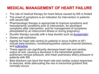 MEDICAL MANAGEMENT OF HEART FAILURE
• The role of medical therapy for heart failure caused by MS is limited
• The onset of symptoms is an indication for intervention in patients
with severe MS
• Pharmacologic therapy is appropriate to improve symptoms and
hemodynamic conditions prior to intervention, for persistent
symptoms after intervention, and for management of symptoms
precipitated by an intercurrent illness or during pregnancy
• Diuretic therapy (usually with a loop diuretic such as furosemide)
• Dietary salt restriction
• Agents for heart rate control (in patients in sinus rhythm or AF)
include beta blockers, nondihydropyridine calcium channel blockers,
and ivabradine
• These agents can significantly decrease heart rate and cardiac
output at rest, causing a decrease in the transmitral gradient,
pulmonary venous pressure, and mean pulmonary artery pressure in
patients with MS
• Beta blockers can blunt the heart rate and cardiac output responses
to exercise, while attenuating the rise in transmitral gradient that
normally occurs
 