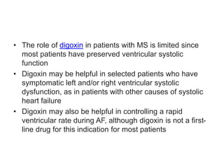 • The role of digoxin in patients with MS is limited since
most patients have preserved ventricular systolic
function
• Digoxin may be helpful in selected patients who have
symptomatic left and/or right ventricular systolic
dysfunction, as in patients with other causes of systolic
heart failure
• Digoxin may also be helpful in controlling a rapid
ventricular rate during AF, although digoxin is not a first-
line drug for this indication for most patients
 