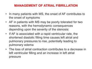 MANAGEMENT OF ATRIAL FIBRILLATION
• In many patients with MS, the onset of AF contributes to
the onset of symptoms
• AF in patients with MS may be poorly tolerated for two
reasons, with the hemodynamic consequences
depending upon the severity of the stenosis:
• If AF is associated with a rapid ventricular rate, the
shortened diastolic filling time causes left atrial and
pulmonary pressures to rise, potentially leading to
pulmonary edema
• The loss of atrial contraction contributes to a decrease in
left ventricular filling and an increase in left atrial
pressure
 