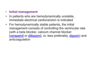 • Initial management
• In patients who are hemodynamically unstable,
immediate electrical cardioversion is indicated
• For hemodynamically stable patients, the initial
management consists of controlling the ventricular rate
(with a beta blocker, calcium channel blocker
[verapamil or diltiazem], or, less preferably, digoxin) and
anticoagulation
 