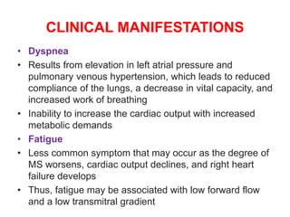 CLINICAL MANIFESTATIONS
• Dyspnea
• Results from elevation in left atrial pressure and
pulmonary venous hypertension, which leads to reduced
compliance of the lungs, a decrease in vital capacity, and
increased work of breathing
• Inability to increase the cardiac output with increased
metabolic demands
• Fatigue
• Less common symptom that may occur as the degree of
MS worsens, cardiac output declines, and right heart
failure develops
• Thus, fatigue may be associated with low forward flow
and a low transmitral gradient
 