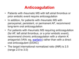 Anticoagulation
• Patients with rheumatic MS with left atrial thrombus or
prior embolic event require anticoagulation
• In addition, for patients with rheumatic MS with
paroxysmal, persistent, or permanent AF, recommend
long-term oral anticoagulation
• For patients with rheumatic MS requiring anticoagulation
(for AF, left atrial thrombus, or a prior embolic event),
recommend chronic anticoagulation with a vitamin K
antagonist (VKA: eg, warfarin) rather than with a direct
oral anticoagulant (DOAC)
• The target international normalized ratio (INR) is 2.5
(range 2.0 to 3.0)
 